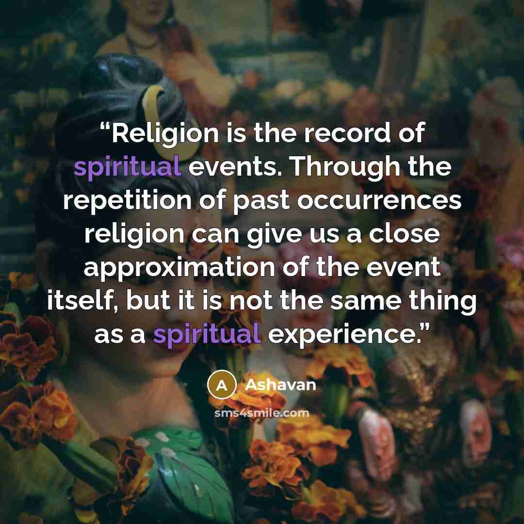 “Religion is the record of spiritual events. Through the repetition of past occurrences religion can give us a close approximation of the event itself, but it is not the same thing as a spiritual experience.” quote by Ashavan