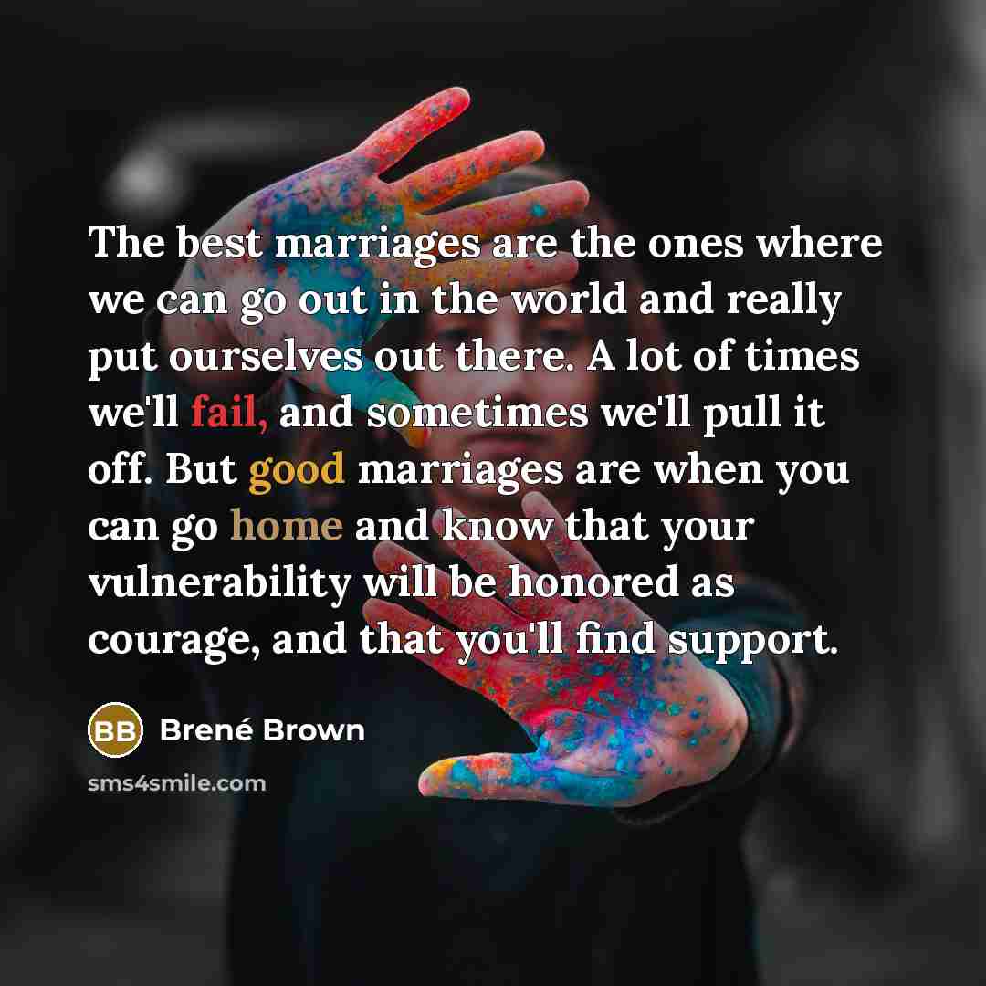 “The best marriages are the ones where we can go out in the world and really put ourselves out there. A lot of times we'll fail, and sometimes we'll pull it off. But good marriages are when you can go home and know that your vulnerability will be honored as courage, and that you'll find support.” quote by Brene Brown