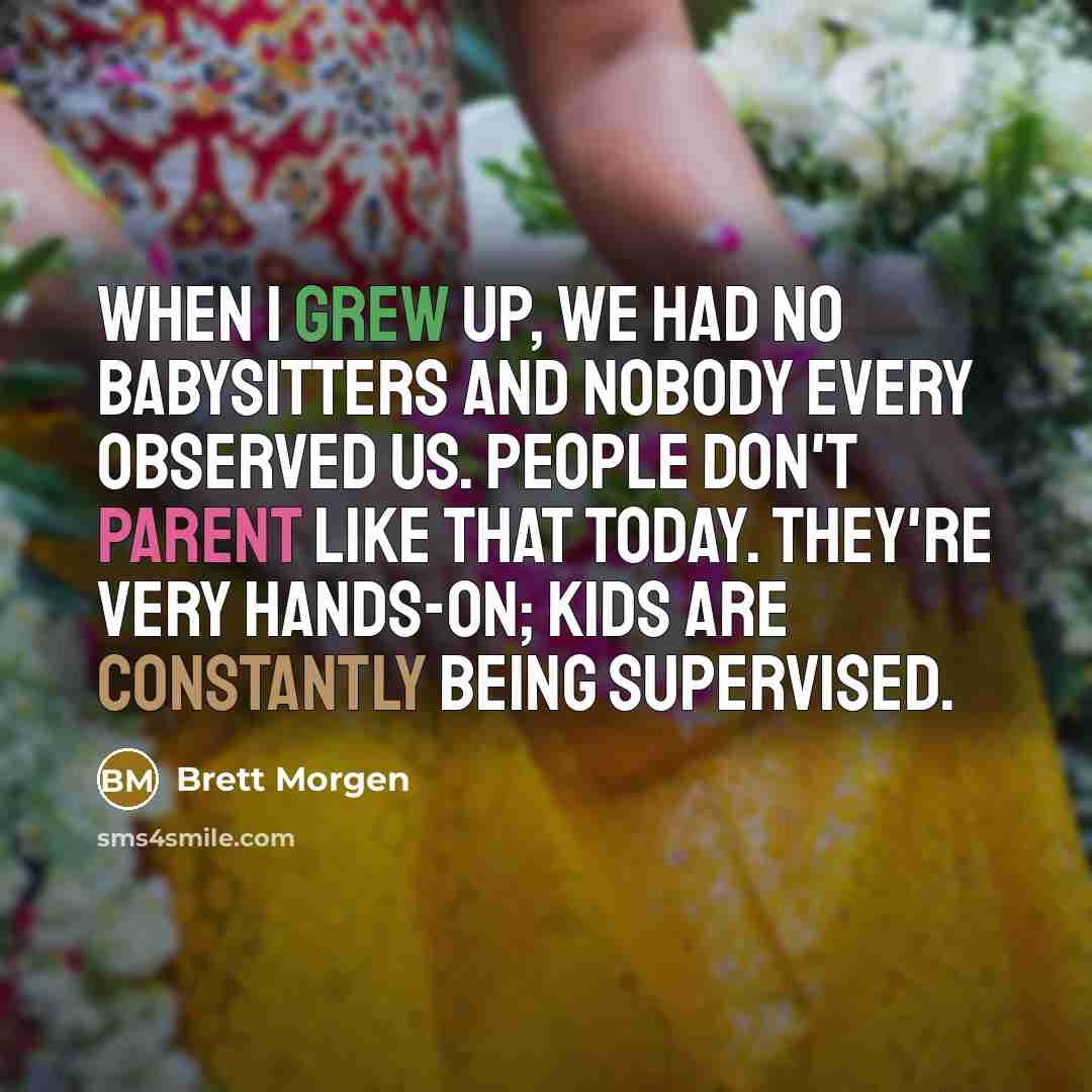 “When I grew up, we had no babysitters and nobody every observed us. People don't parent like that today. They're very hands-on; kids are constantly being supervised.” quote by Brett Morgen