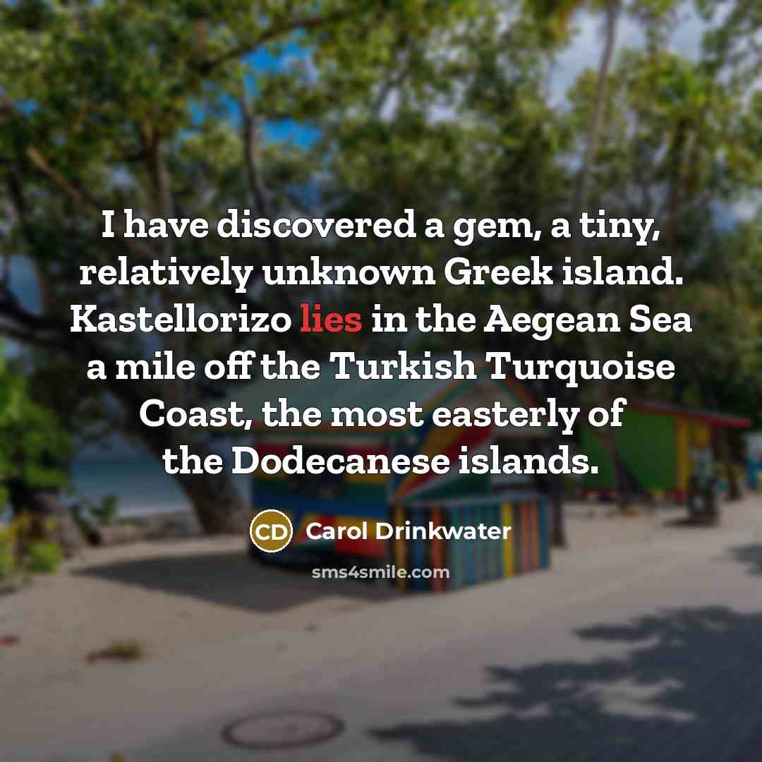 “I have discovered a gem, a tiny, relatively unknown Greek island. Kastellorizo lies in the Aegean Sea a mile off the Turkish Turquoise Coast, the most easterly of the Dodecanese islands.” quote by Carol Drinkwater