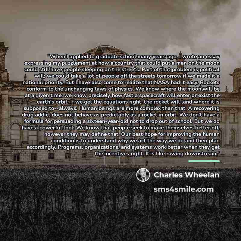 “When I applied to graduate school many years ago, I wrote an essay expressing my puzzlement at how a country that could put a man on the moon could still have people sleeping on the streets. Part of that problem is political will; we could take a lot of people off the streets tomorrow if we made…” quote by Charles Wheelan