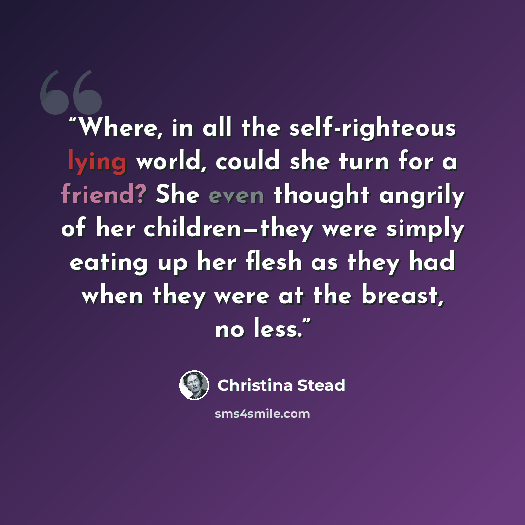 “Where, in all the self-righteous lying world, could she turn for a friend? She even thought angrily of her children—they were simply eating up her flesh as they had when they were at the breast, no less.” quote by Christina Stead