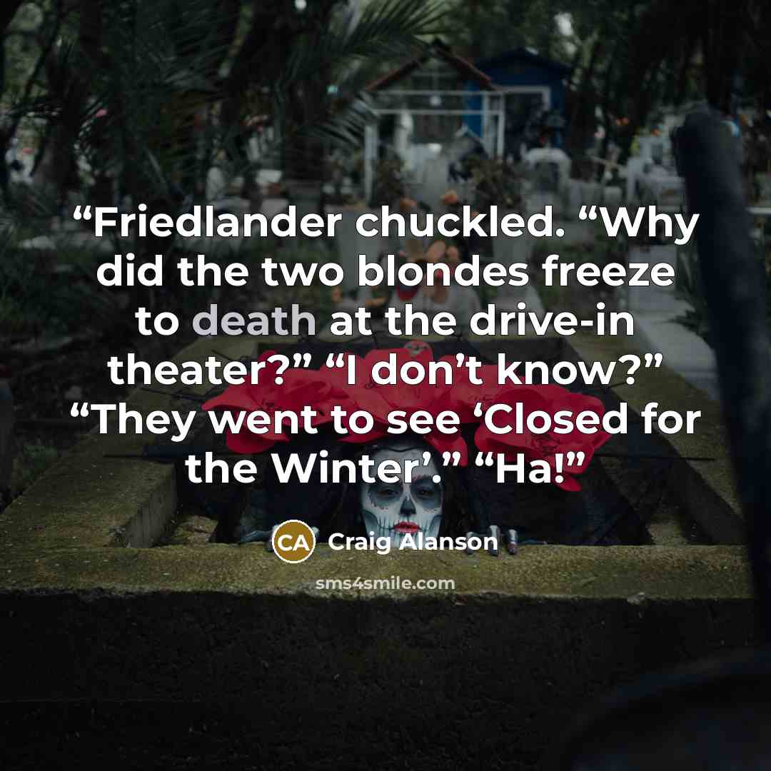 “Friedlander chuckled. “Why did the two blondes freeze to death at the drive-in theater?” “I don’t know?” “They went to see ‘Closed for the Winter’.” “Ha!” quote by Craig Alanson