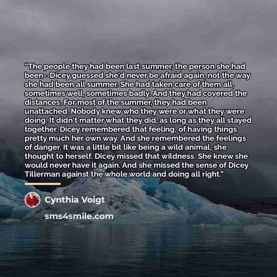 “The people they had been last summer, the person she had been--Dicey guessed she'd never be afraid again, not the way she had been all summer. She had taken care of them all, sometimes well, sometimes badly. And they had covered the distances. For most of the summer, they had been unattached…” quote by Cynthia Voigt