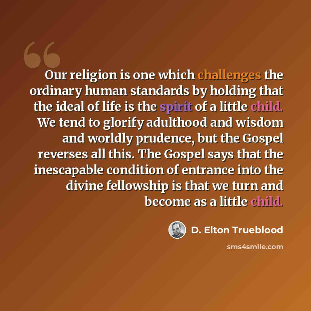 “Our religion is one which challenges the ordinary human standards by holding that the ideal of life is the spirit of a little child. We tend to glorify adulthood and wisdom and worldly prudence, but the Gospel reverses all this. The Gospel says that the inescapable condition of entrance into the…” quote by D. Elton Trueblood
