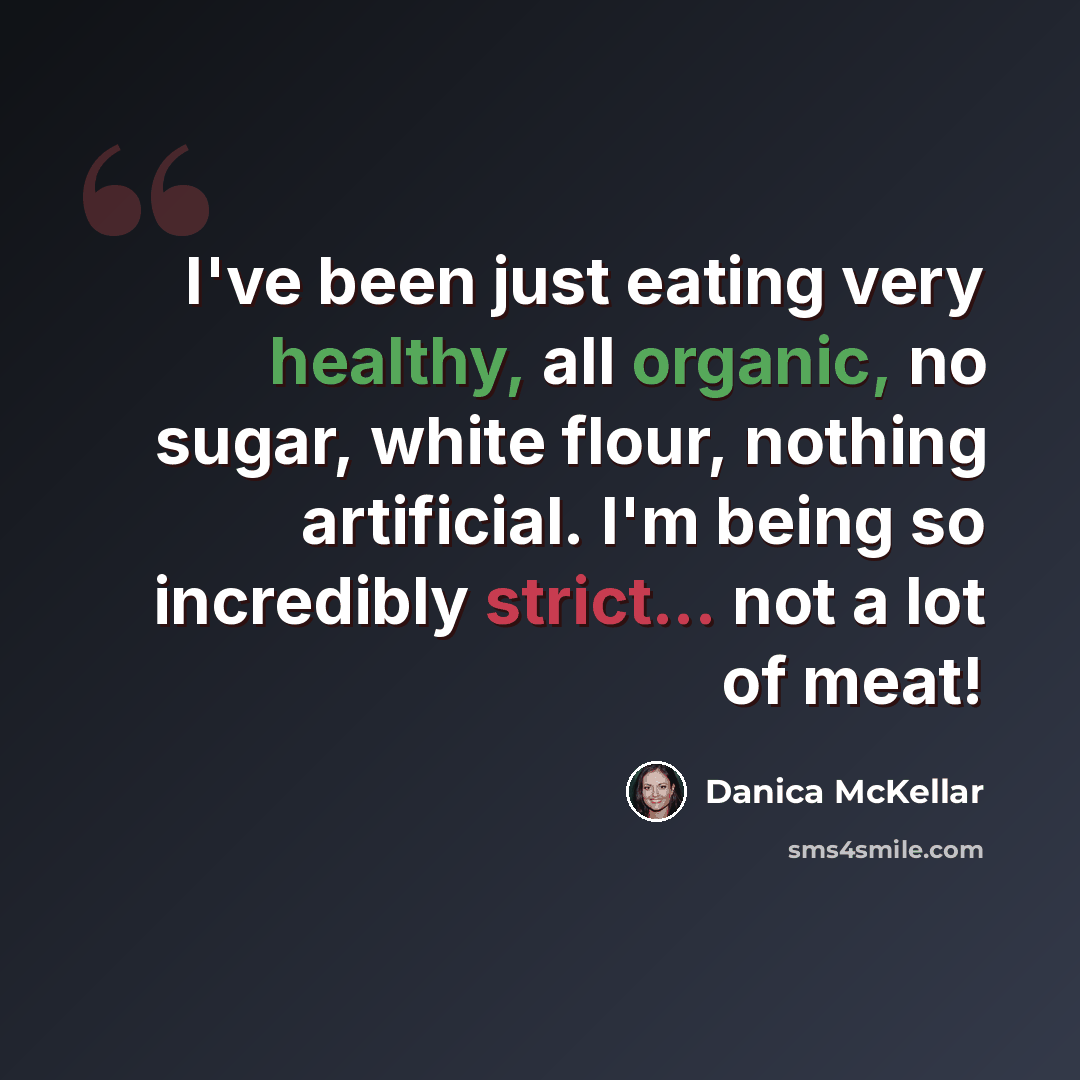 “I've been just eating very healthy, all organic, no sugar, white flour, nothing artificial. I'm being so incredibly strict... not a lot of meat!” quote by Danica McKellar