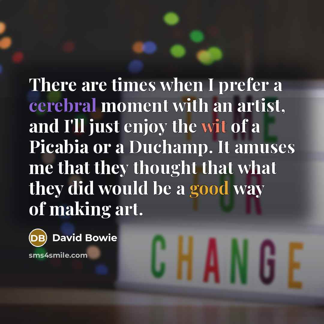 “There are times when I prefer a cerebral moment with an artist, and I'll just enjoy the wit of a Picabia or a Duchamp. It amuses me that they thought that what they did would be a good way of making art.” quote by David Bowie