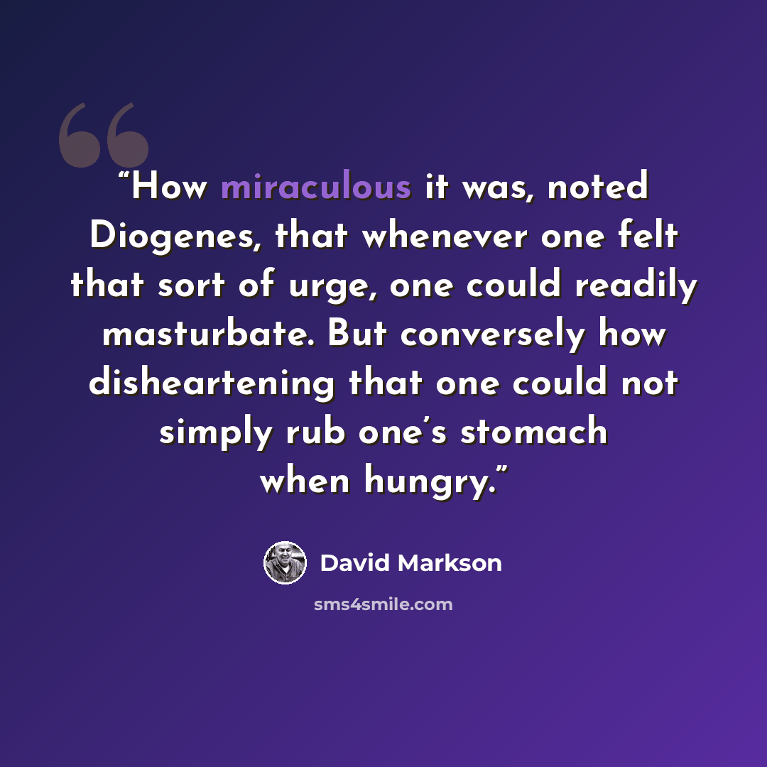 “How miraculous it was, noted Diogenes, that whenever one felt that sort of urge, one could readily masturbate. But conversely how disheartening that one could not simply rub one’s stomach when hungry.” quote by David Markson