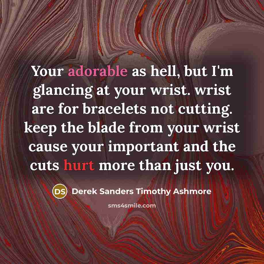 “Your adorable as hell, but I'm glancing at your wrist. wrist are for bracelets not cutting. keep the blade from your wrist cause your important and the cuts hurt more than just you.” quote by Derek Sanders Timothy Ashmore
