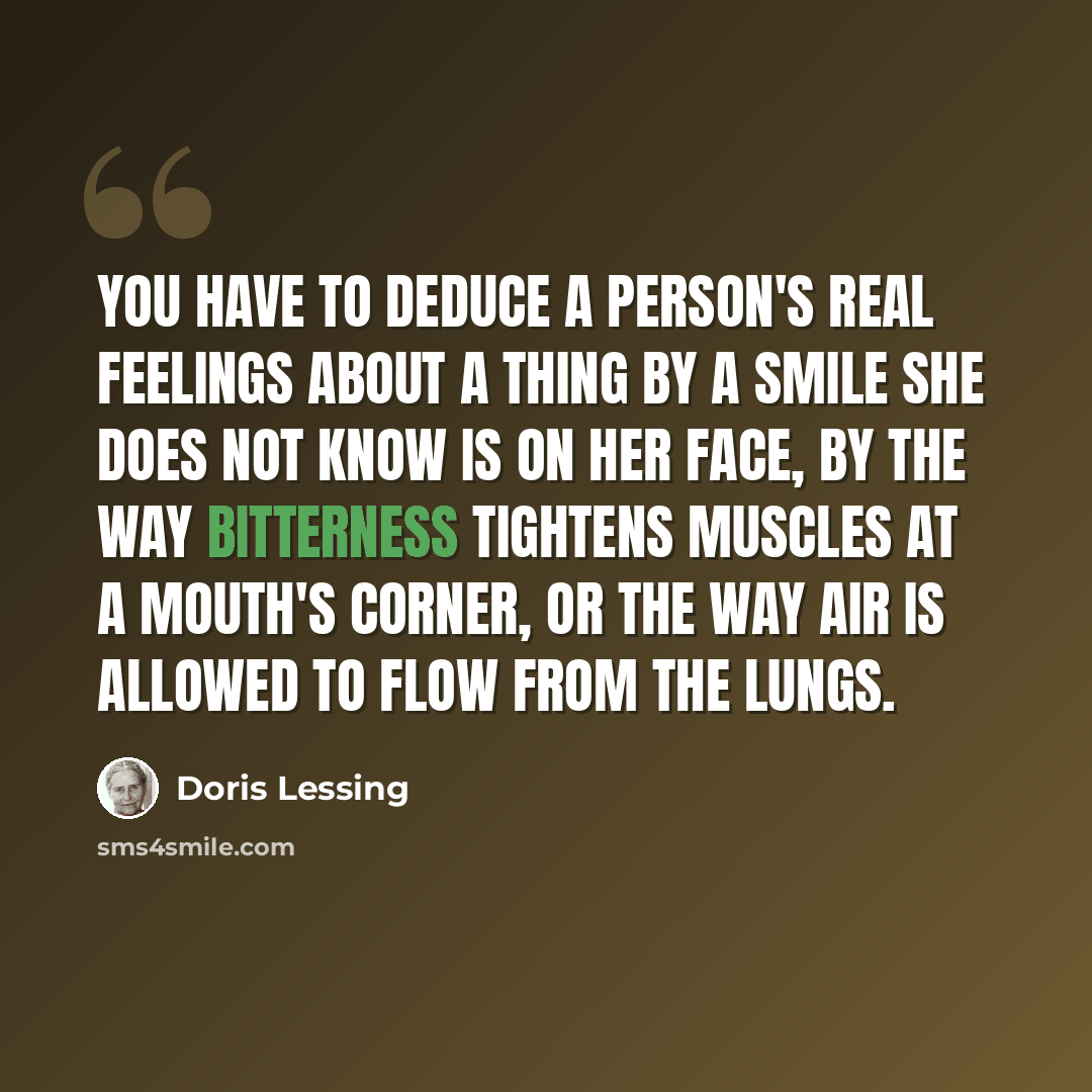 “You have to deduce a person's real feelings about a thing by a smile she does not know is on her face, by the way bitterness tightens muscles at a mouth's corner, or the way air is allowed to flow from the lungs.” quote by Doris Lessing