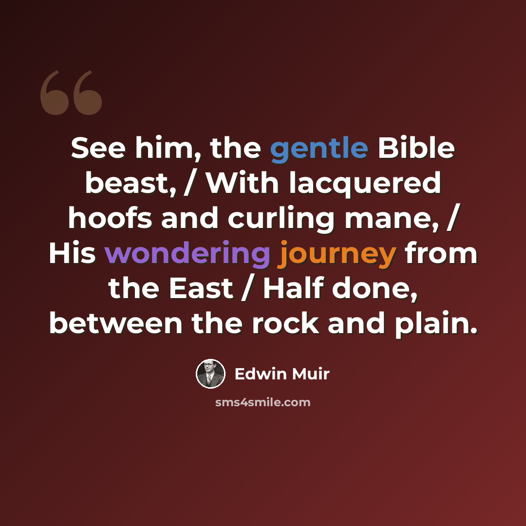 “See him, the gentle Bible beast, / With lacquered hoofs and curling mane, / His wondering journey from the East / Half done, between the rock and plain.” quote by Edwin Muir