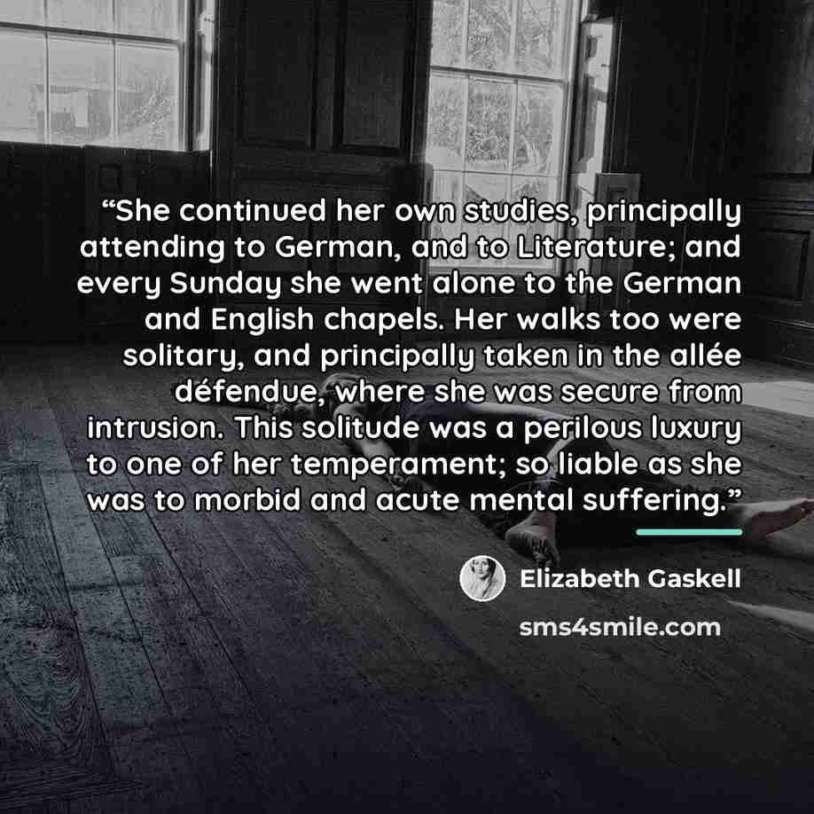 “She continued her own studies, principally attending to German, and to Literature; and every Sunday she went alone to the German and English chapels. Her walks too were solitary, and principally taken in the allée défendue, where she was secure from intrusion. This solitude was a perilous luxury…” quote by Elizabeth Gaskell
