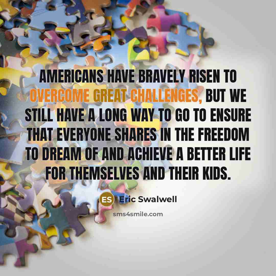 “Americans have bravely risen to overcome great challenges, but we still have a long way to go to ensure that everyone shares in the freedom to dream of and achieve a better life for themselves and their kids.” quote by Eric Swalwell