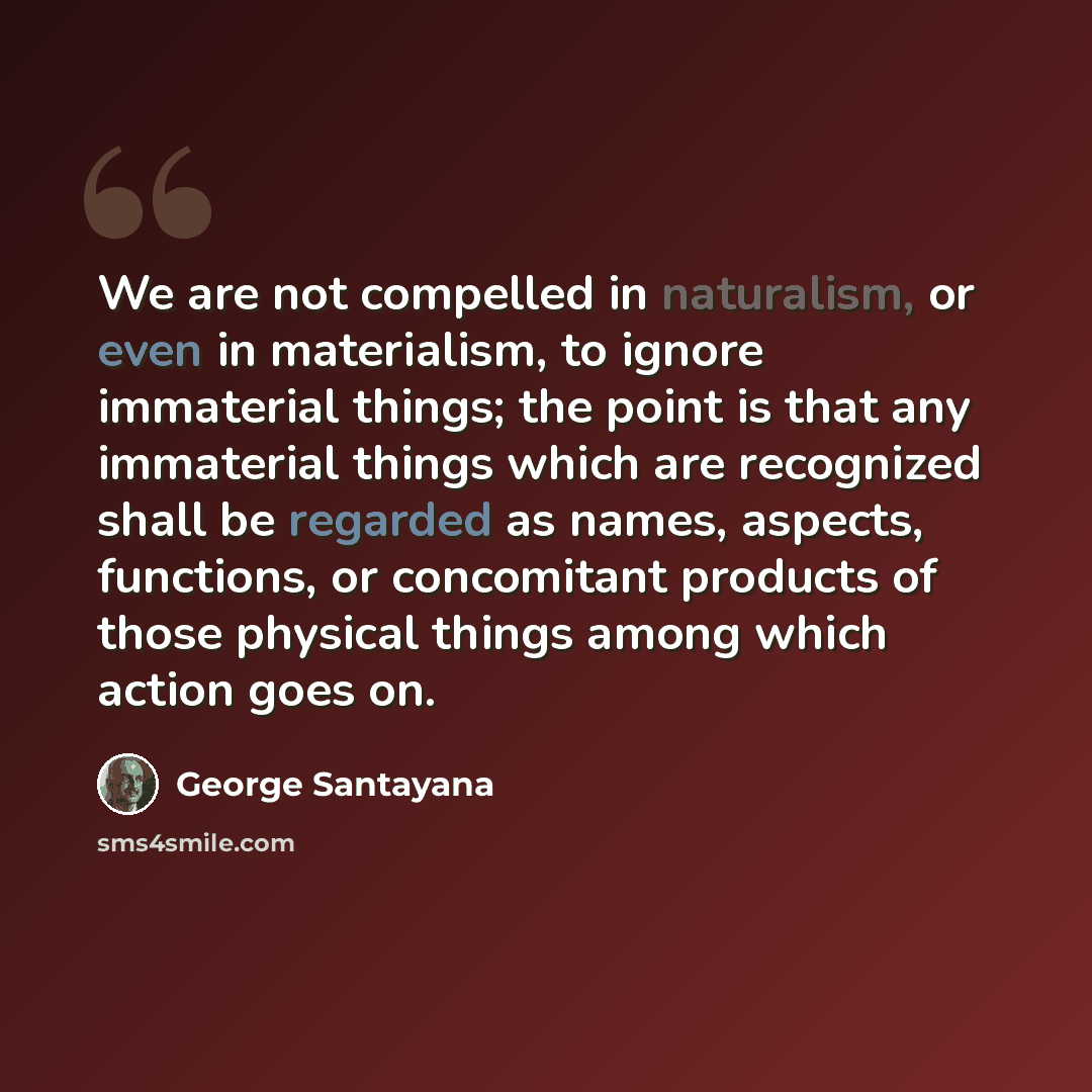“We are not compelled in naturalism, or even in materialism, to ignore immaterial things; the point is that any immaterial things which are recognized shall be regarded as names, aspects, functions, or concomitant products of those physical things among which action goes on.” quote by George Santayana