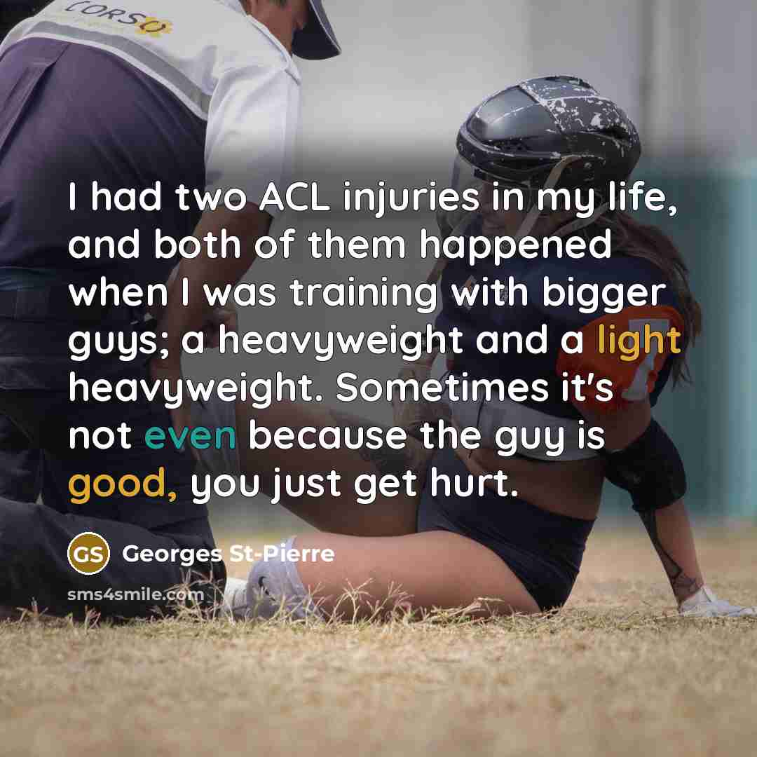 “I had two ACL injuries in my life, and both of them happened when I was training with bigger guys; a heavyweight and a light heavyweight. Sometimes it's not even because the guy is good, you just get hurt.” quote by Georges St-Pierre