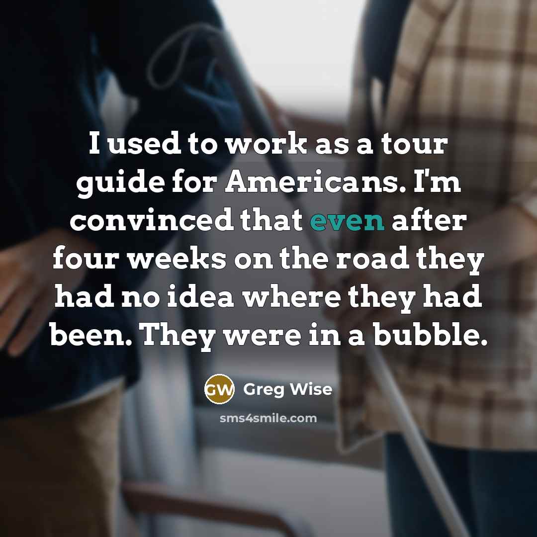 “I used to work as a tour guide for Americans. I'm convinced that even after four weeks on the road they had no idea where they had been. They were in a bubble.” quote by Greg Wise