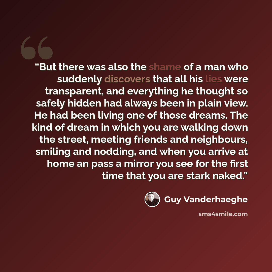 “But there was also the shame of a man who suddenly discovers that all his lies were transparent, and everything he thought so safely hidden had always been in plain view. He had been living one of those dreams. The kind of dream in which you are walking down the street, meeting friends and…” quote by Guy Vanderhaeghe