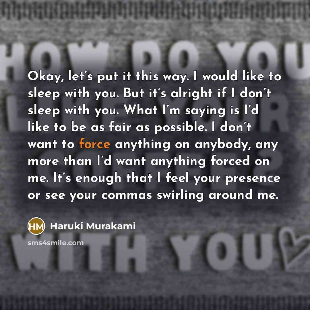 “Okay, let’s put it this way. I would like to sleep with you. But it’s alright if I don’t sleep with you. What I’m saying is I’d like to be as fair as possible. I don’t want to force anything on anybody, any more than I’d want anything forced on me. It’s enough that I feel your presence or see your…” quote by Haruki Murakami