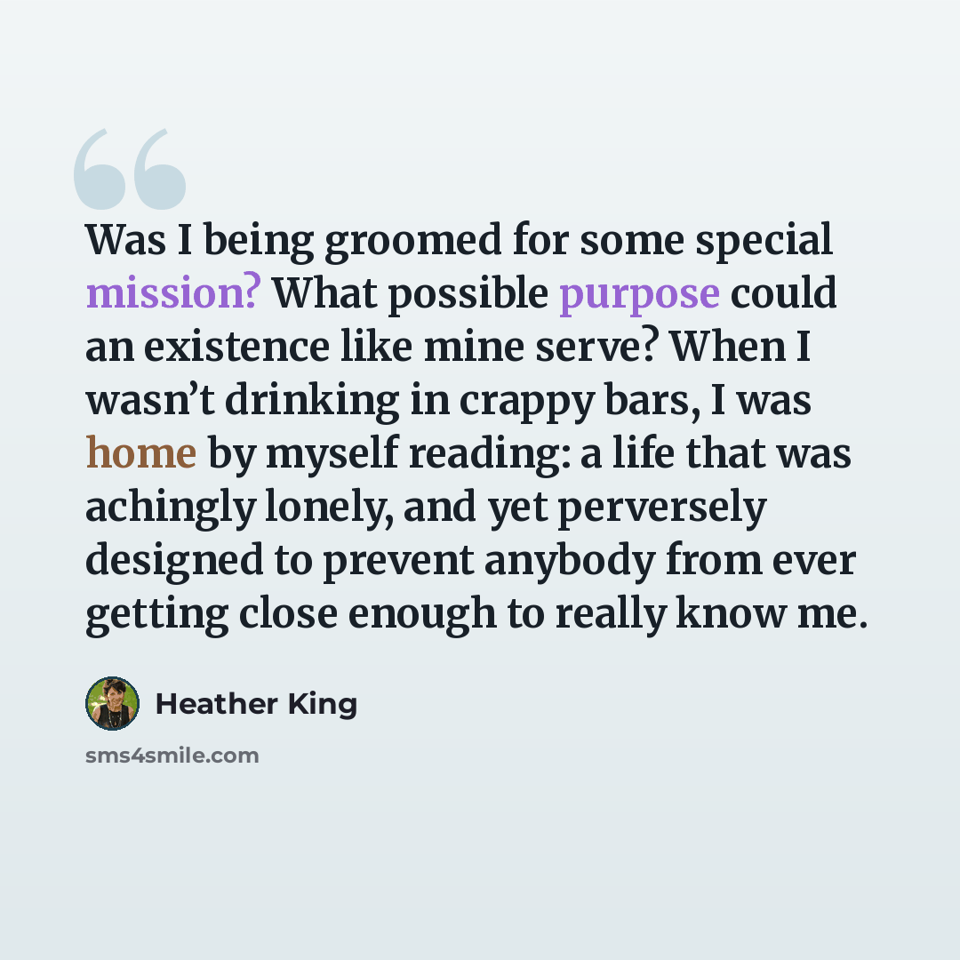 “Was I being groomed for some special mission? What possible purpose could an existence like mine serve? When I wasn’t drinking in crappy bars, I was home by myself reading: a life that was achingly lonely, and yet perversely designed to prevent anybody from ever getting close enough to really know…” quote by Heather King