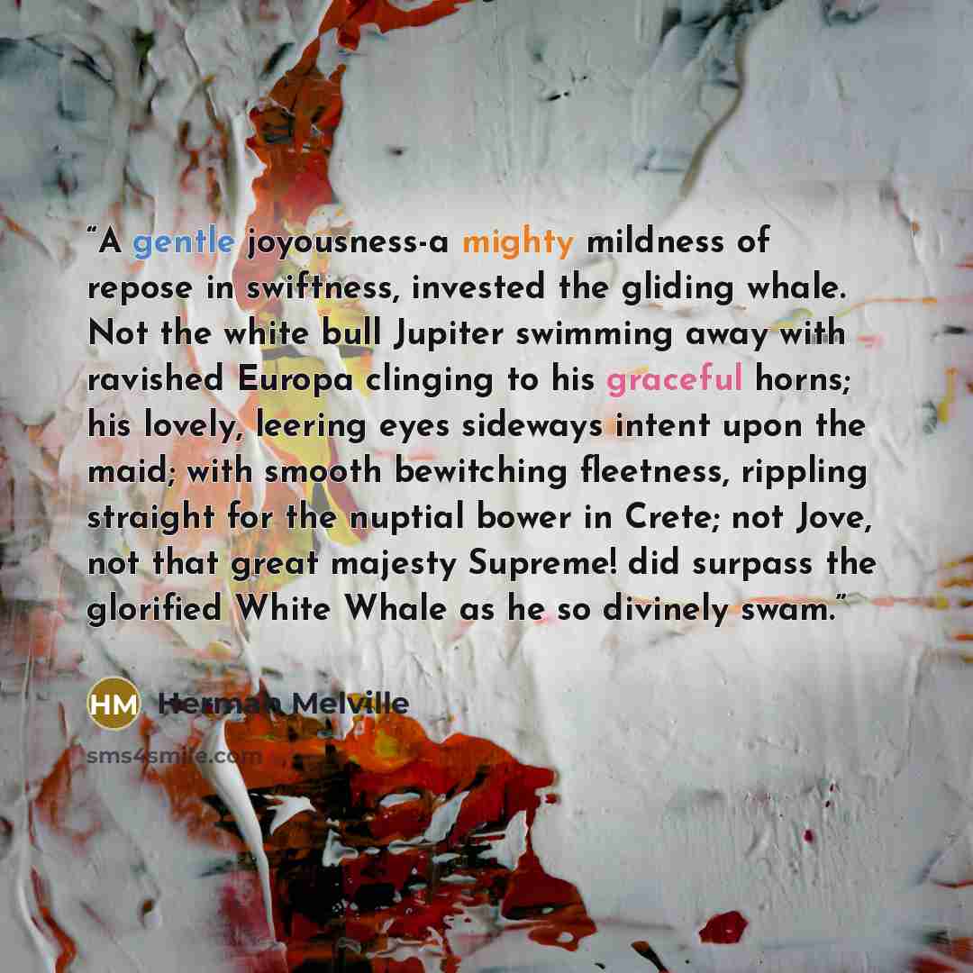 “A gentle joyousness-a mighty mildness of repose in swiftness, invested the gliding whale. Not the white bull Jupiter swimming away with ravished Europa clinging to his graceful horns; his lovely, leering eyes sideways intent upon the maid; with smooth bewitching fleetness, rippling straight for…” quote by Herman Melville