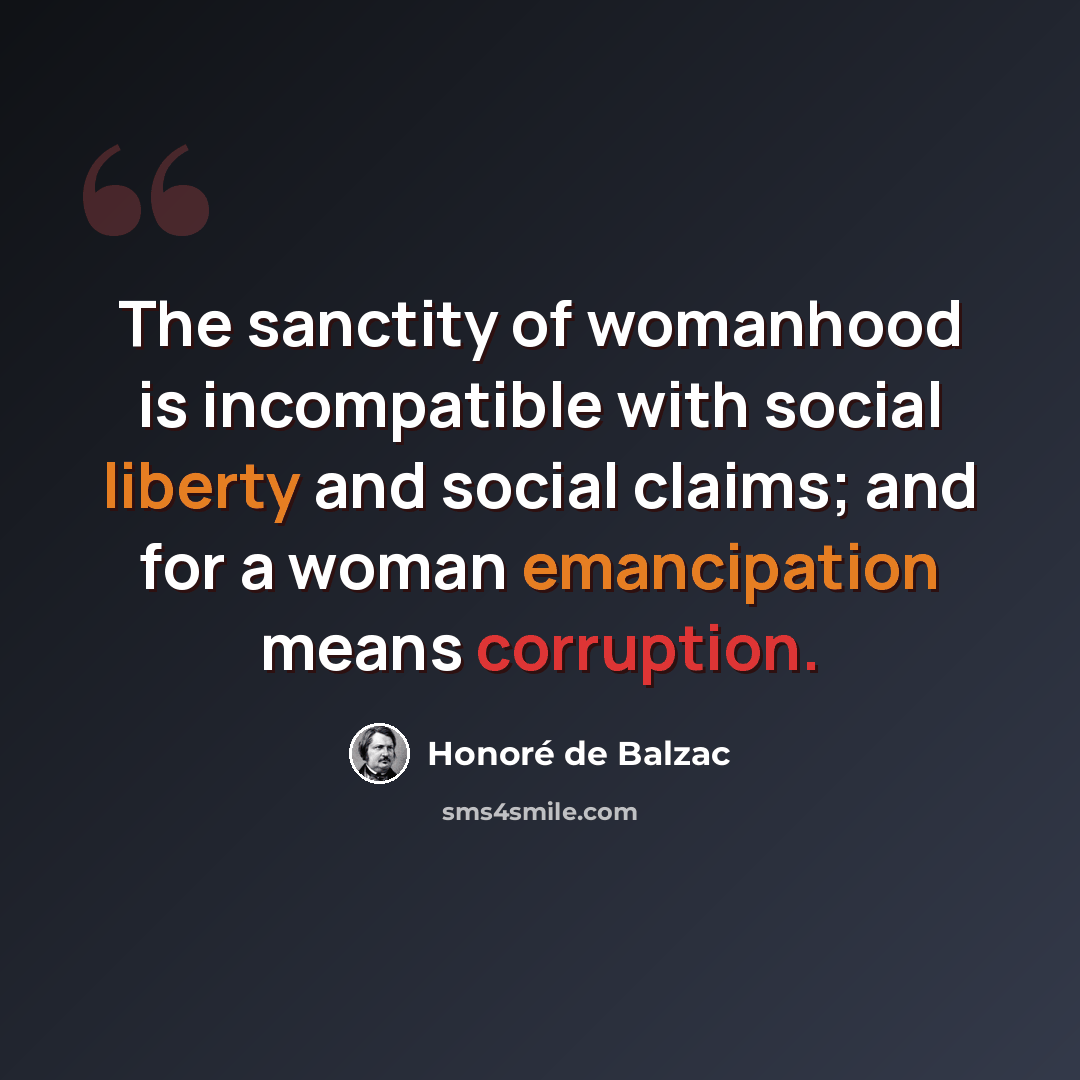 “The sanctity of womanhood is incompatible with social liberty and social claims; and for a woman emancipation means corruption.” quote by Honore de Balzac