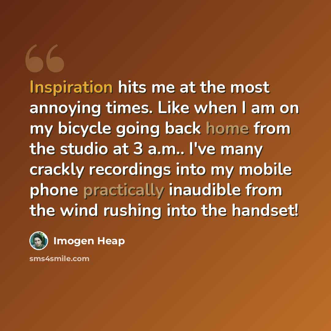 “Inspiration hits me at the most annoying times. Like when I am on my bicycle going back home from the studio at 3 a.m.. I've many crackly recordings into my mobile phone practically inaudible from the wind rushing into the handset!” quote by Imogen Heap
