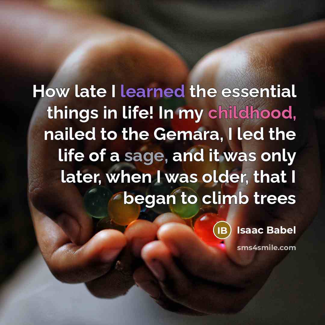“How late I learned the essential things in life! In my childhood, nailed to the Gemara, I led the life of a sage, and it was only later, when I was older, that I began to climb trees” quote by Isaac Babel
