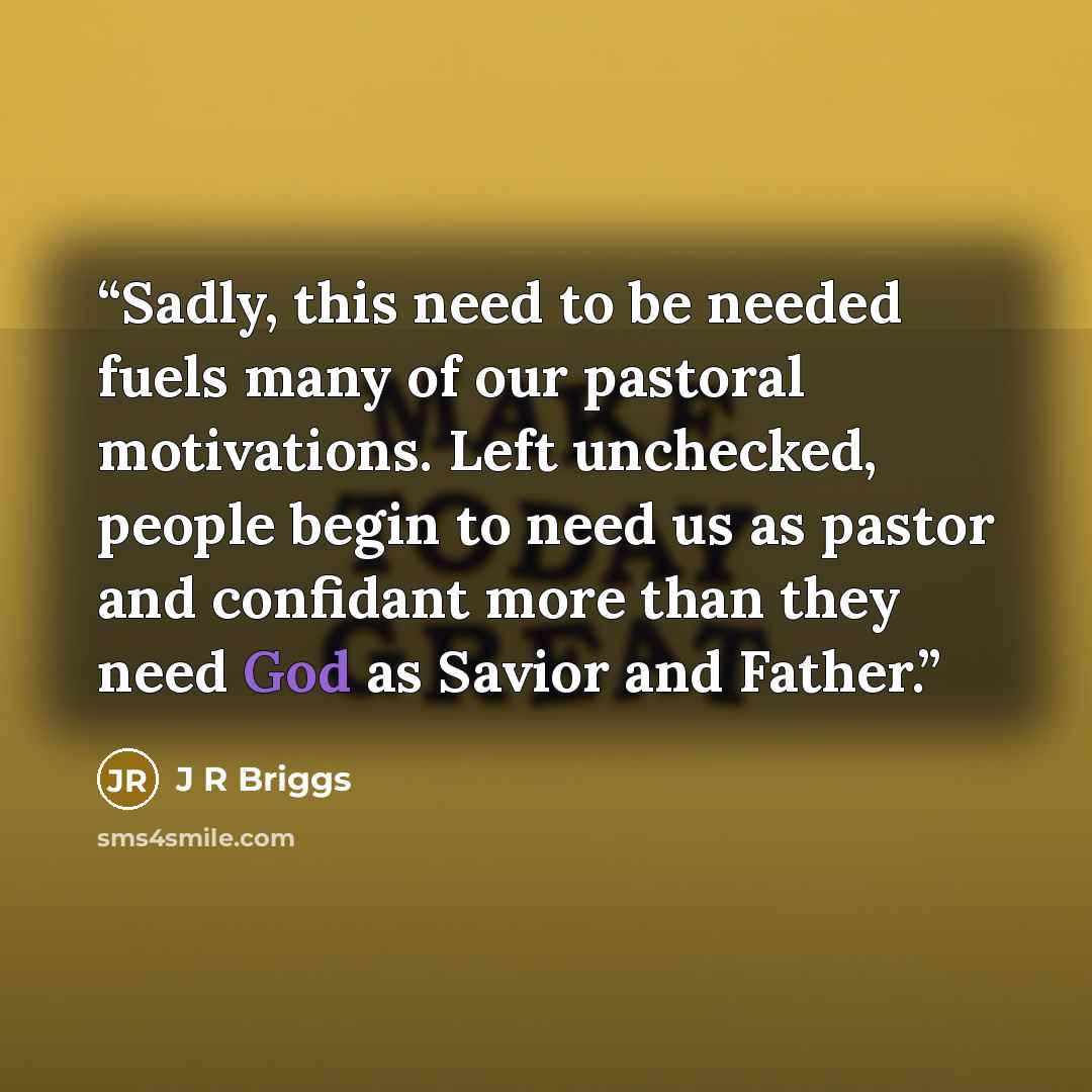 “Sadly, this need to be needed fuels many of our pastoral motivations. Left unchecked, people begin to need us as pastor and confidant more than they need God as Savior and Father.” quote by J R Briggs