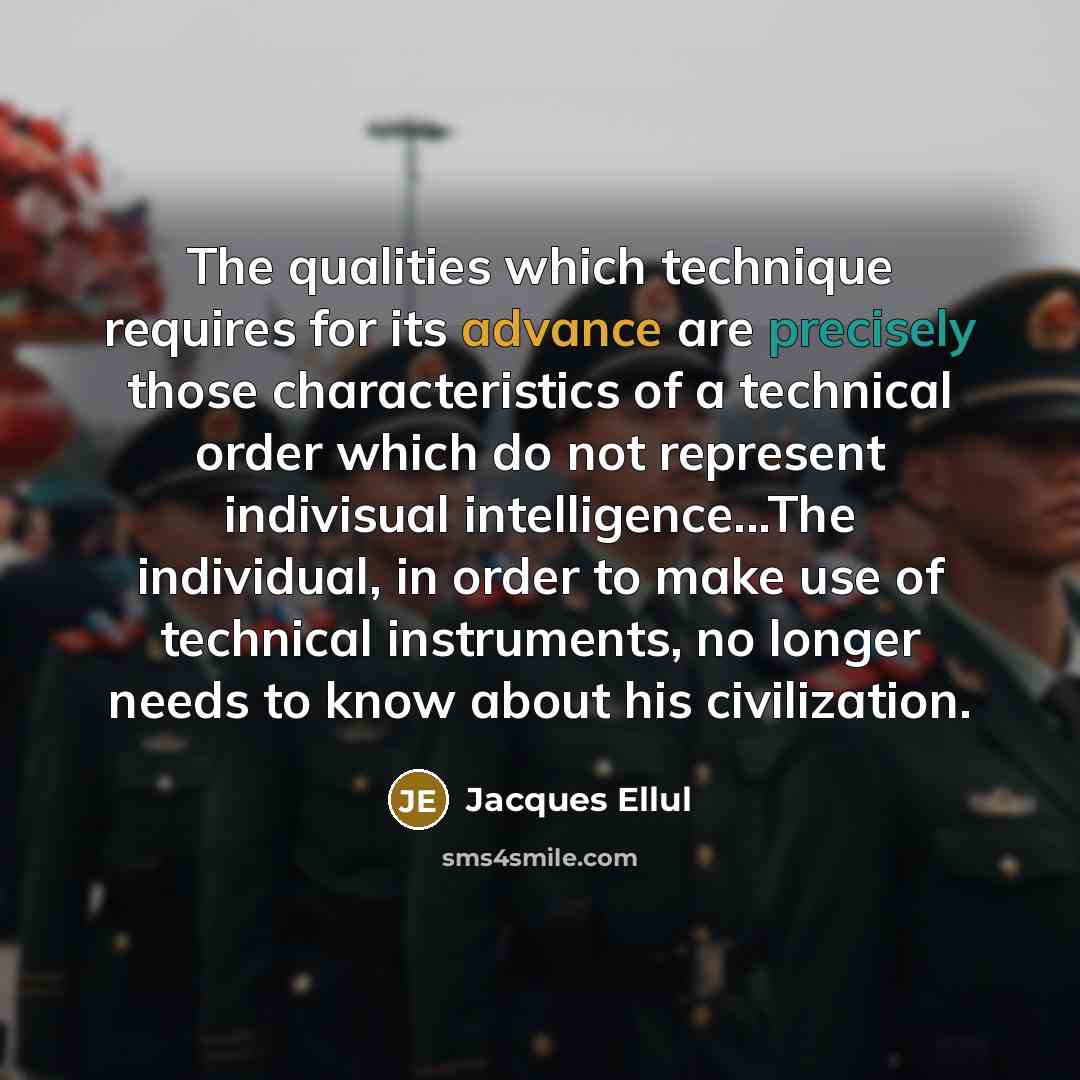 “The qualities which technique requires for its advance are precisely those characteristics of a technical order which do not represent indivisual intelligence...The individual, in order to make use of technical instruments, no longer needs to know about his civilization.” quote by Jacques Ellul