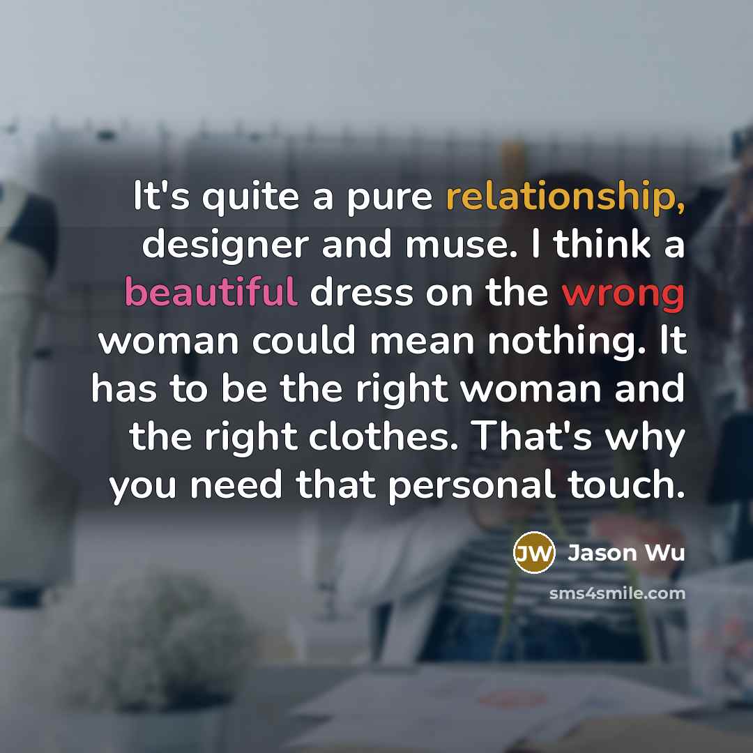 “It's quite a pure relationship, designer and muse. I think a beautiful dress on the wrong woman could mean nothing. It has to be the right woman and the right clothes. That's why you need that personal touch.” quote by Jason Wu