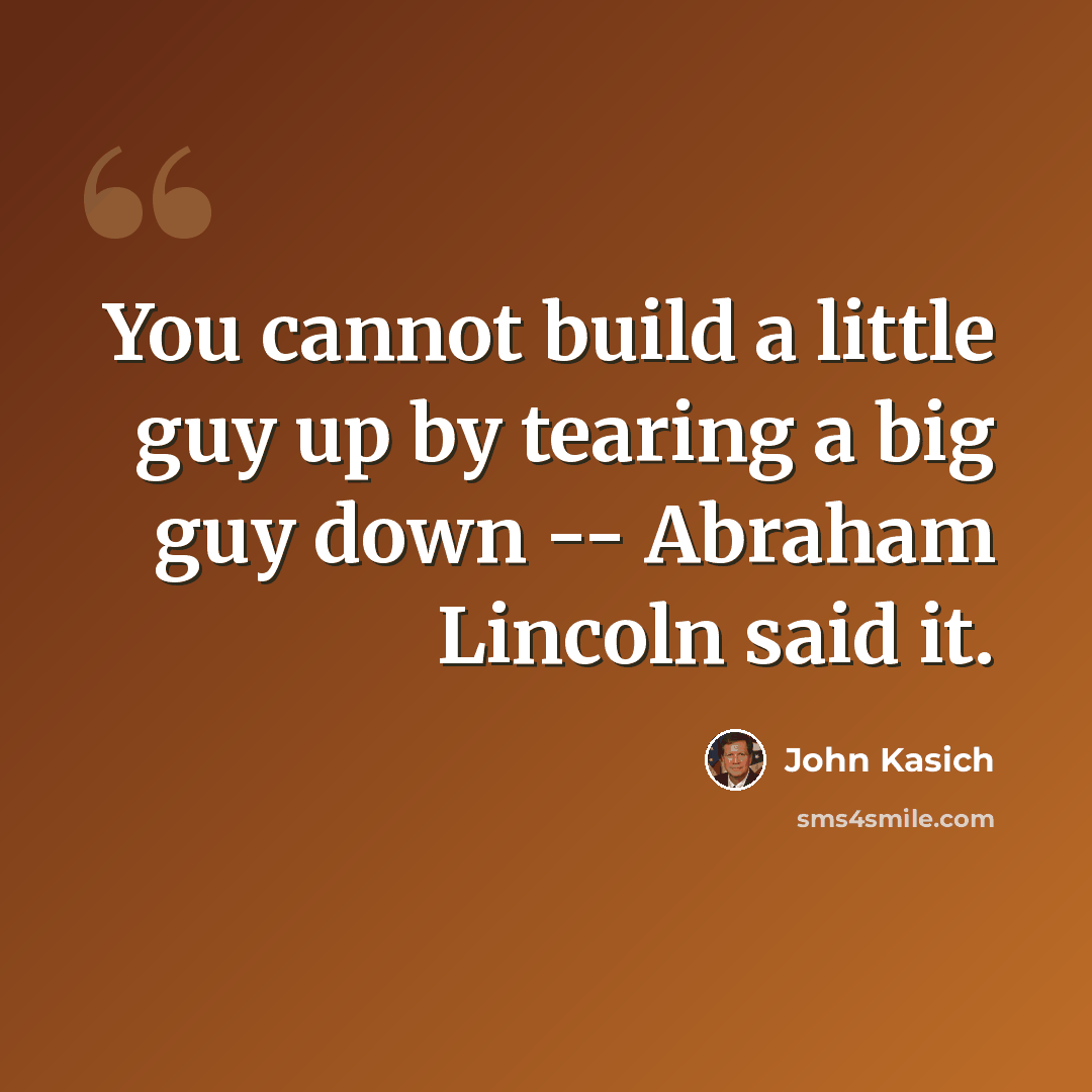 “You cannot build a little guy up by tearing a big guy down -- Abraham Lincoln said it.” quote by John Kasich