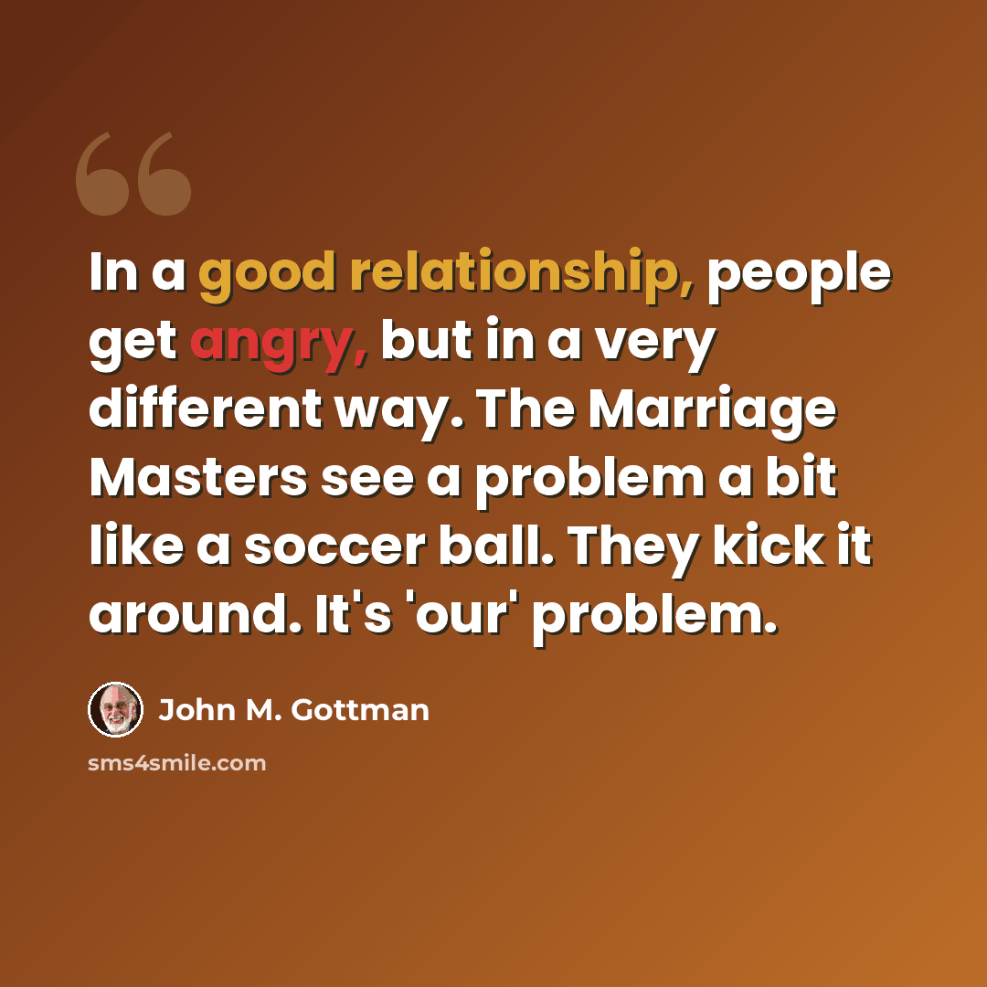“In a good relationship, people get angry, but in a very different way. The Marriage Masters see a problem a bit like a soccer ball. They kick it around. It's 'our' problem.” quote by John M. Gottman