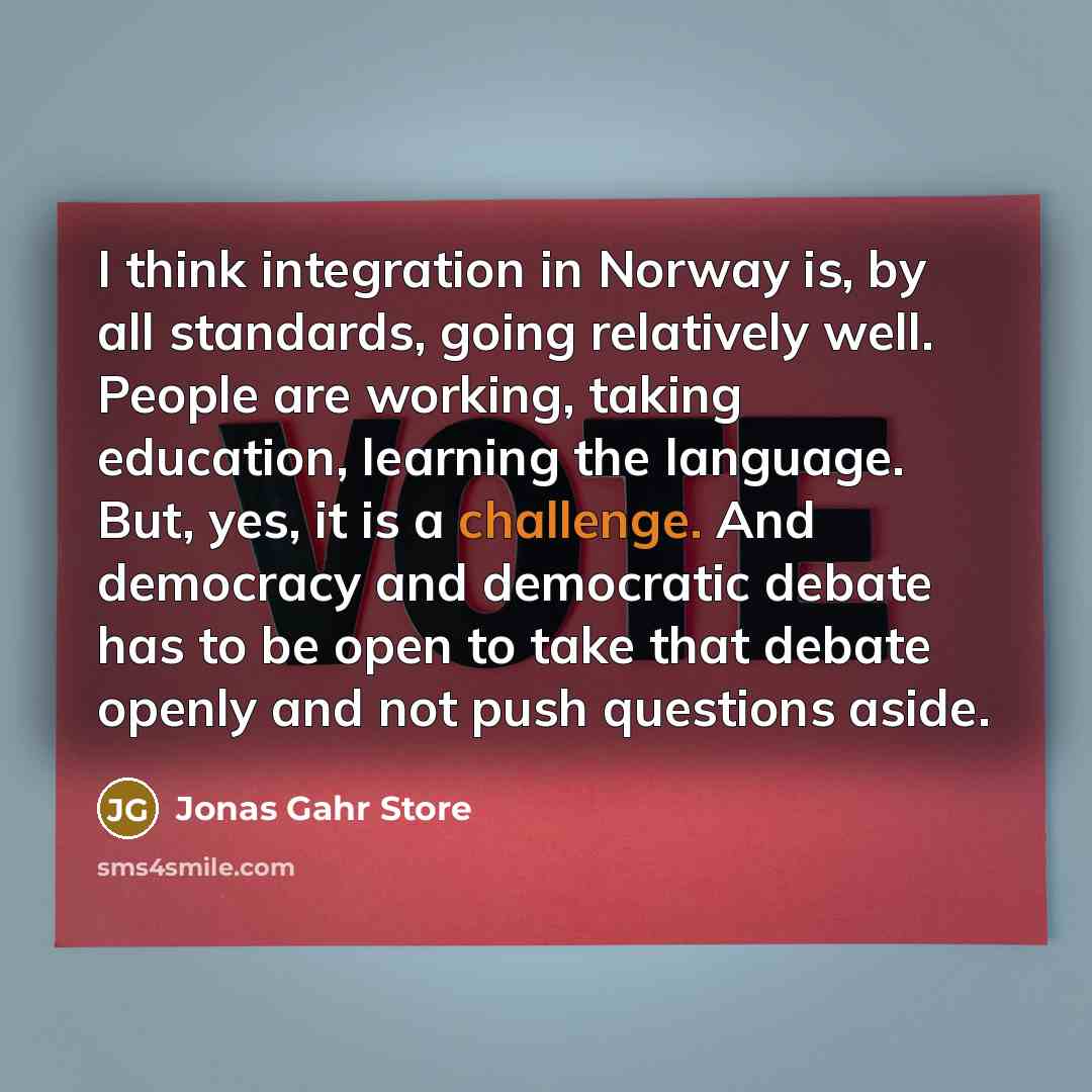 “I think integration in Norway is, by all standards, going relatively well. People are working, taking education, learning the language. But, yes, it is a challenge. And democracy and democratic debate has to be open to take that debate openly and not push questions aside.” quote by Jonas Gahr Store