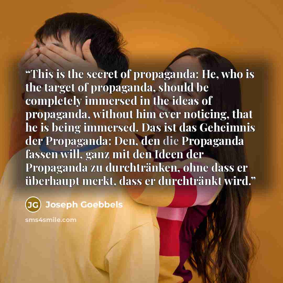 “This is the secret of propaganda: He, who is the target of propaganda, should be completely immersed in the ideas of propaganda, without him ever noticing, that he is being immersed. Das ist das Geheimnis der Propaganda: Den, den die Propaganda fassen will, ganz mit den Ideen der Propaganda zu…” quote by Joseph Goebbels