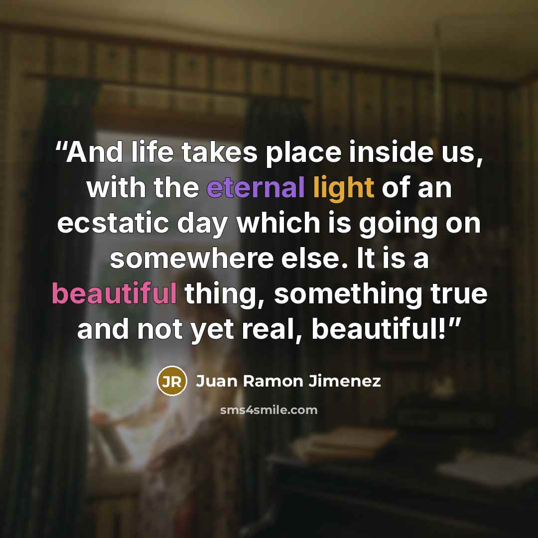 “And life takes place inside us, with the eternal light of an ecstatic day which is going on somewhere else. It is a beautiful thing, something true and not yet real, beautiful!” quote by Juan Ramón Jiménez