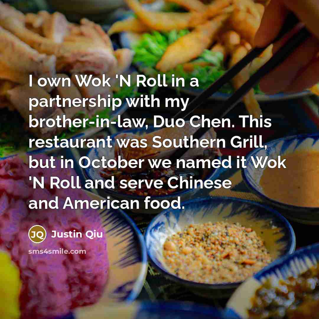 “I own Wok 'N Roll in a partnership with my brother-in-law, Duo Chen. This restaurant was Southern Grill, but in October we named it Wok 'N Roll and serve Chinese and American food.” quote by Justin Qiu
