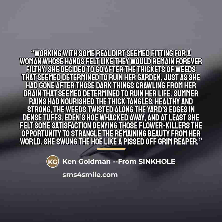 “Working with some real dirt seemed fitting for a woman whose hands felt like they would remain forever filthy. She decided to go after the thickets of weeds that seemed determined to ruin her garden, just as she had gone after those dark things crawling from her drain that seemed determined to…” quote by Ken Goldman --From SINKHOLE