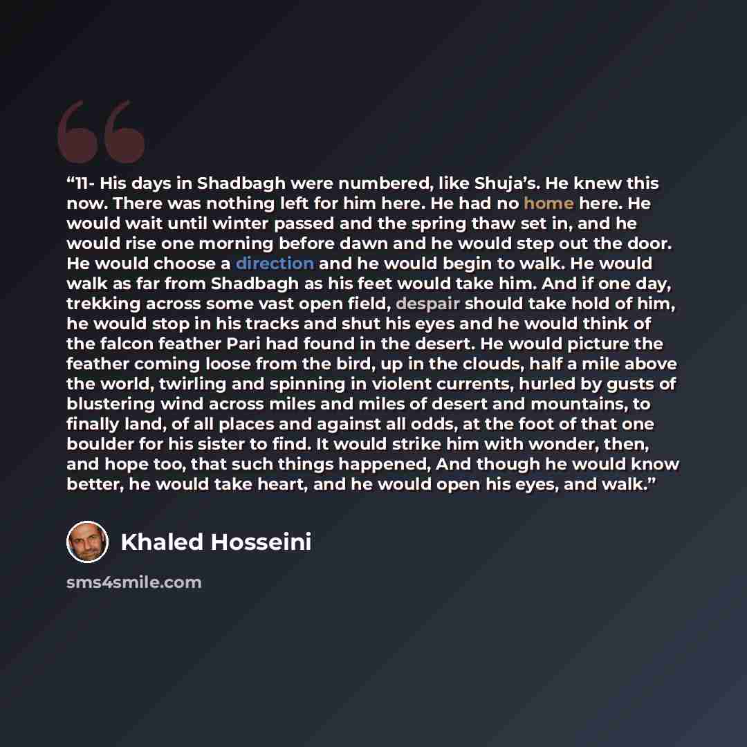 “11- His days in Shadbagh were numbered, like Shuja’s. He knew this now. There was nothing left for him here. He had no home here. He would wait until winter passed and the spring thaw set in, and he would rise one morning before dawn and he would step out the door. He would choose a direction and…” quote by Khaled Hosseini