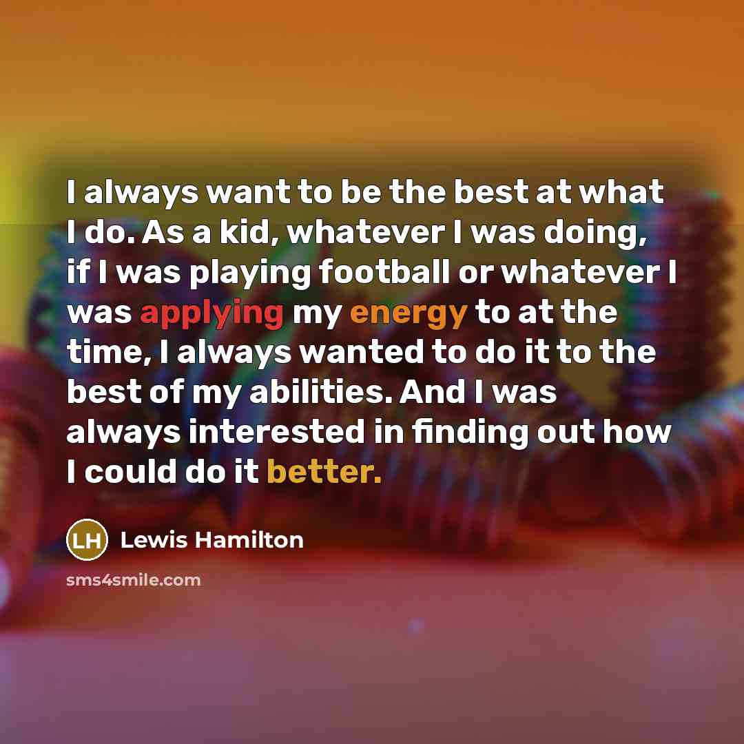 “I always want to be the best at what I do. As a kid, whatever I was doing, if I was playing football or whatever I was applying my energy to at the time, I always wanted to do it to the best of my abilities. And I was always interested in finding out how I could do it better.” quote by Lewis Hamilton
