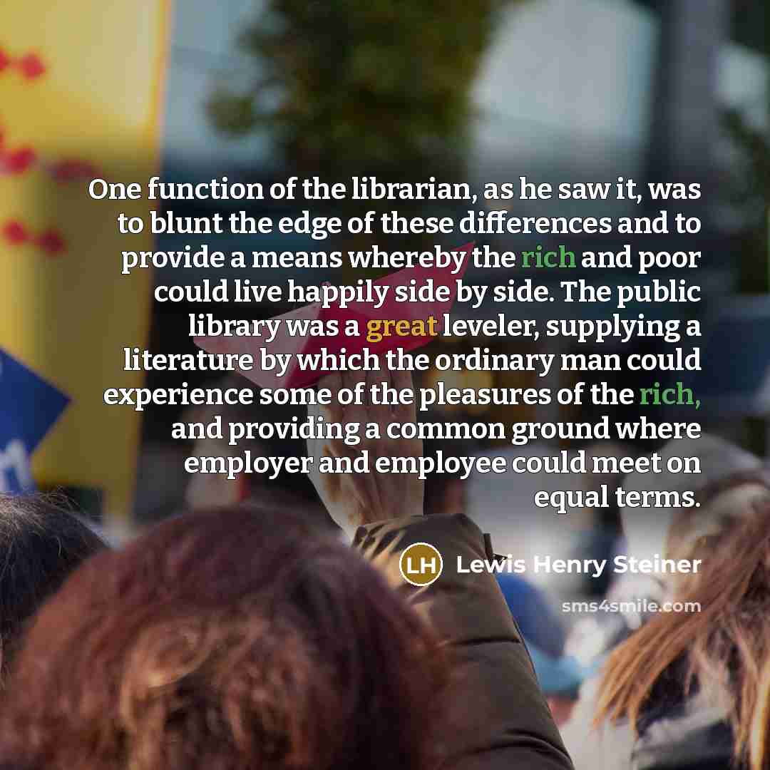 “One function of the librarian, as he saw it, was to blunt the edge of these differences and to provide a means whereby the rich and poor could live happily side by side. The public library was a great leveler, supplying a literature by which the ordinary man could experience some of the pleasures…” quote by Lewis Henry Steiner