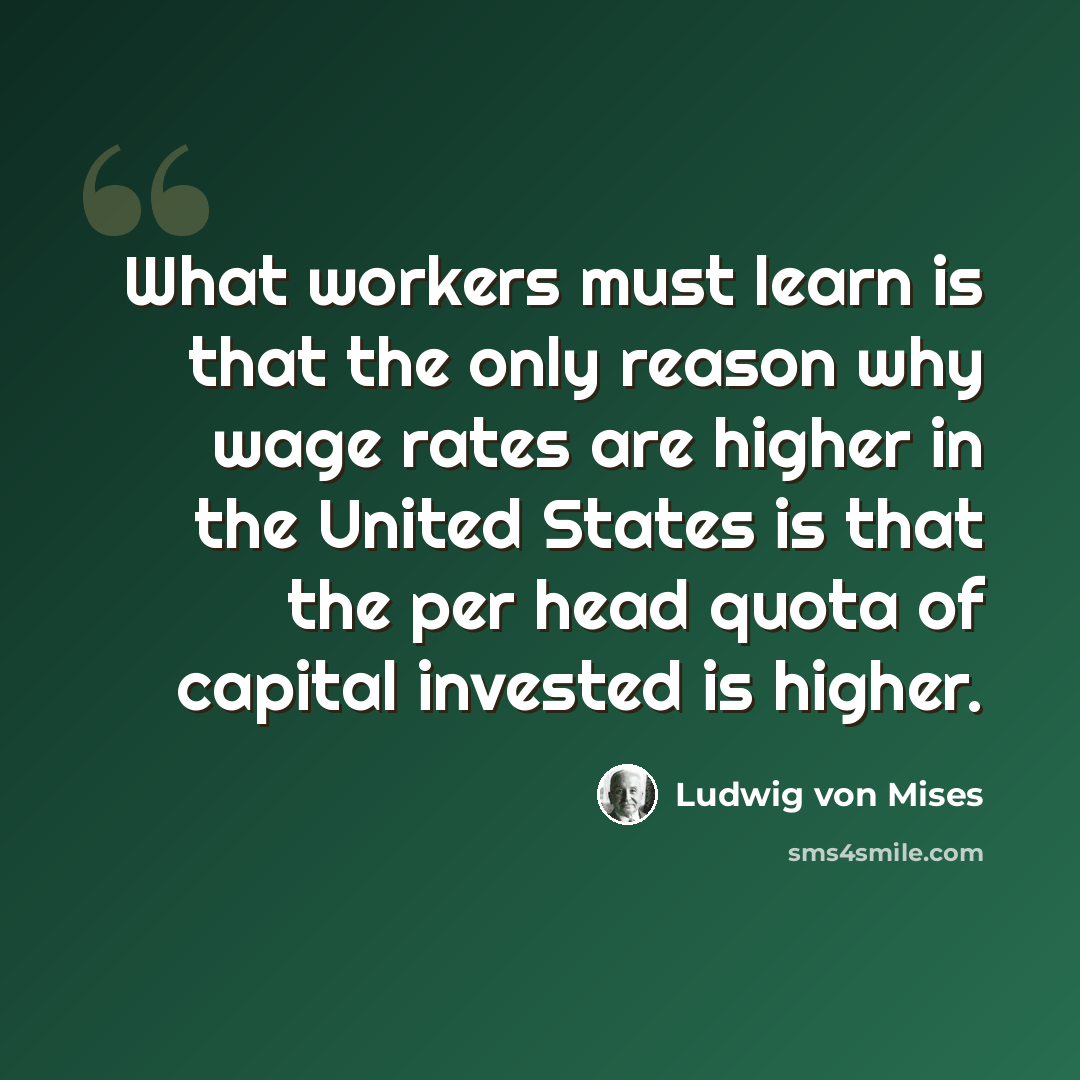 “What workers must learn is that the only reason why wage rates are higher in the United States is that the per head quota of capital invested is higher.” quote by Ludwig von Mises