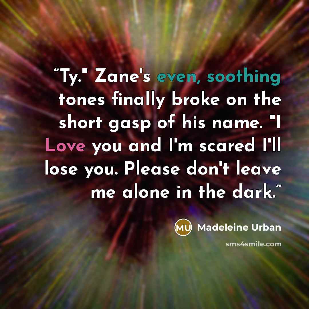 “Ty." Zane's even, soothing tones finally broke on the short gasp of his name. "I Love you and I'm scared I'll lose you. Please don't leave me alone in the dark.” quote by Madeleine Urban
