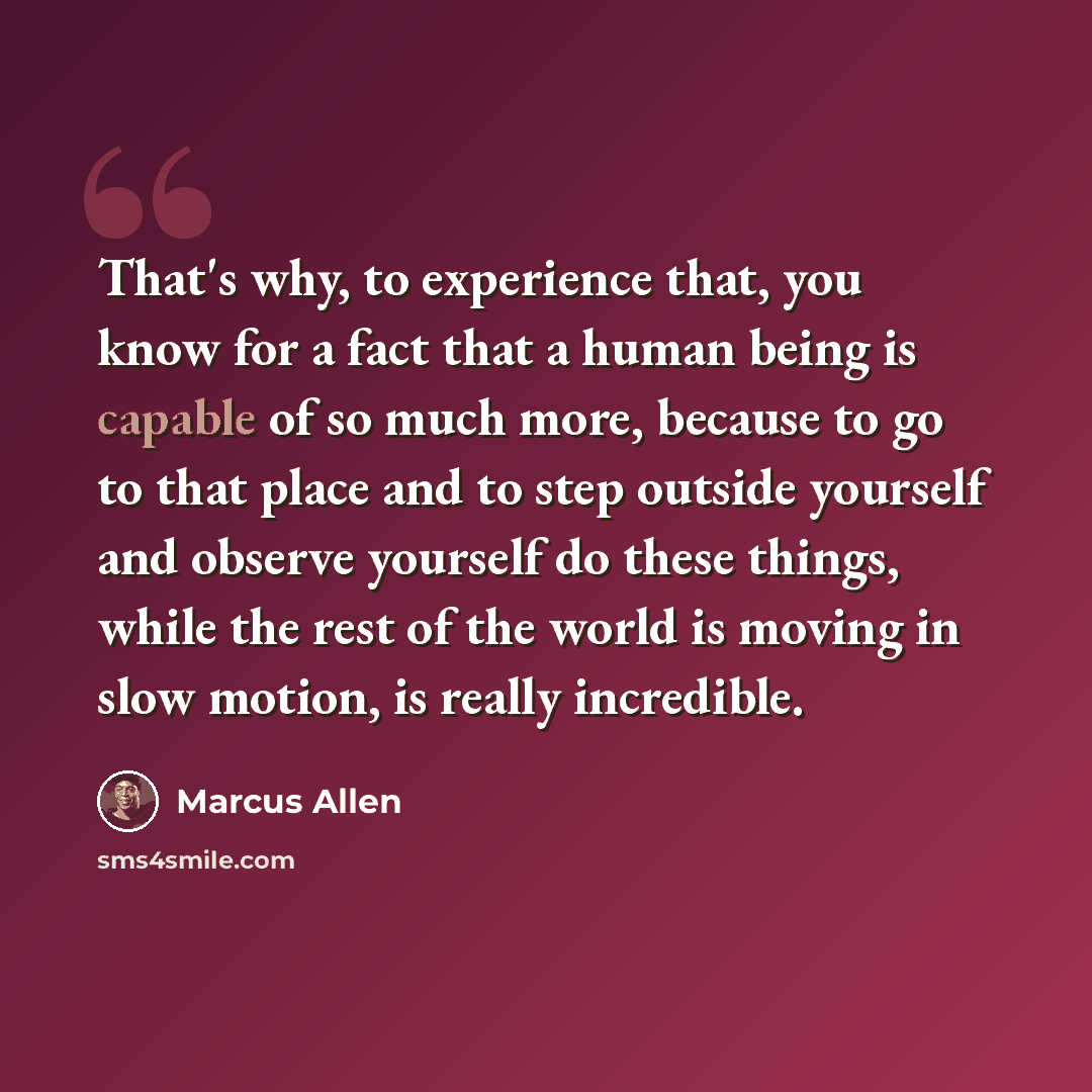 “That's why, to experience that, you know for a fact that a human being is capable of so much more, because to go to that place and to step outside yourself and observe yourself do these things, while the rest of the world is moving in slow motion, is really incredible.” quote by Marcus Allen