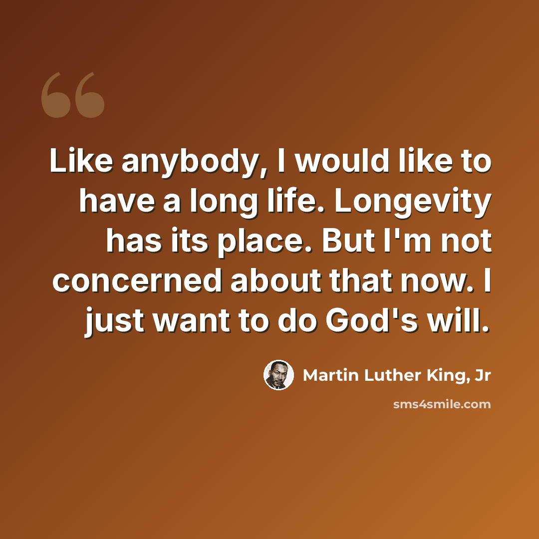 “Like anybody, I would like to have a long life. Longevity has its place. But I'm not concerned about that now. I just want to do God's will.” quote by Martin Luther King, Jr