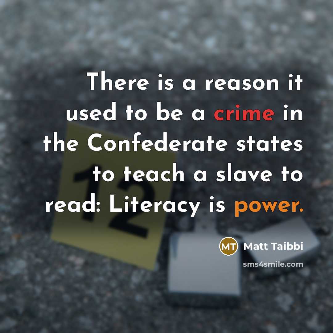 “There is a reason it used to be a crime in the Confederate states to teach a slave to read: Literacy is power.” quote by Matt Taibbi