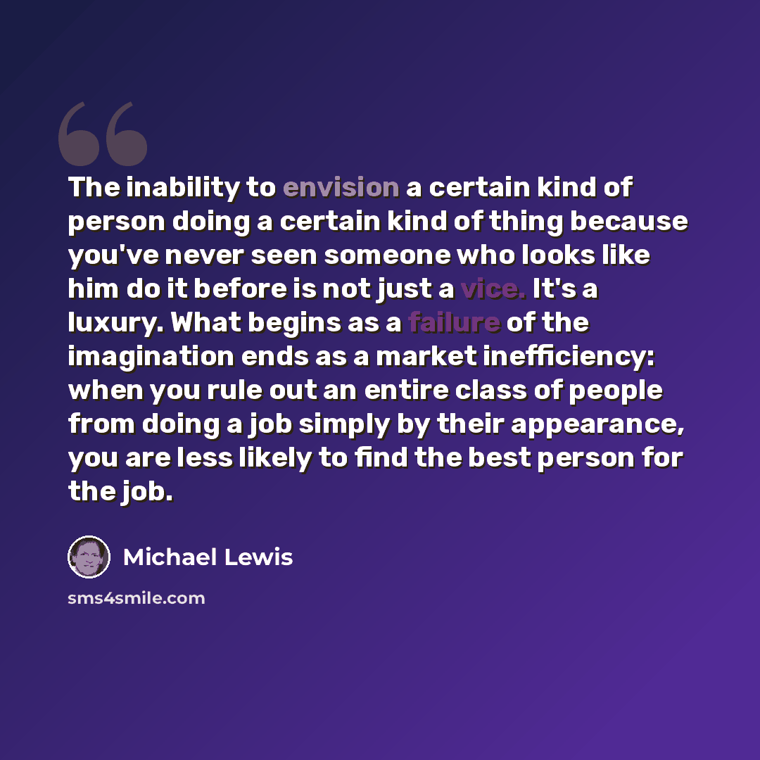 “The inability to envision a certain kind of person doing a certain kind of thing because you've never seen someone who looks like him do it before is not just a vice. It's a luxury. What begins as a failure of the imagination ends as a market inefficiency: when you rule out an entire class of…” quote by Michael Lewis