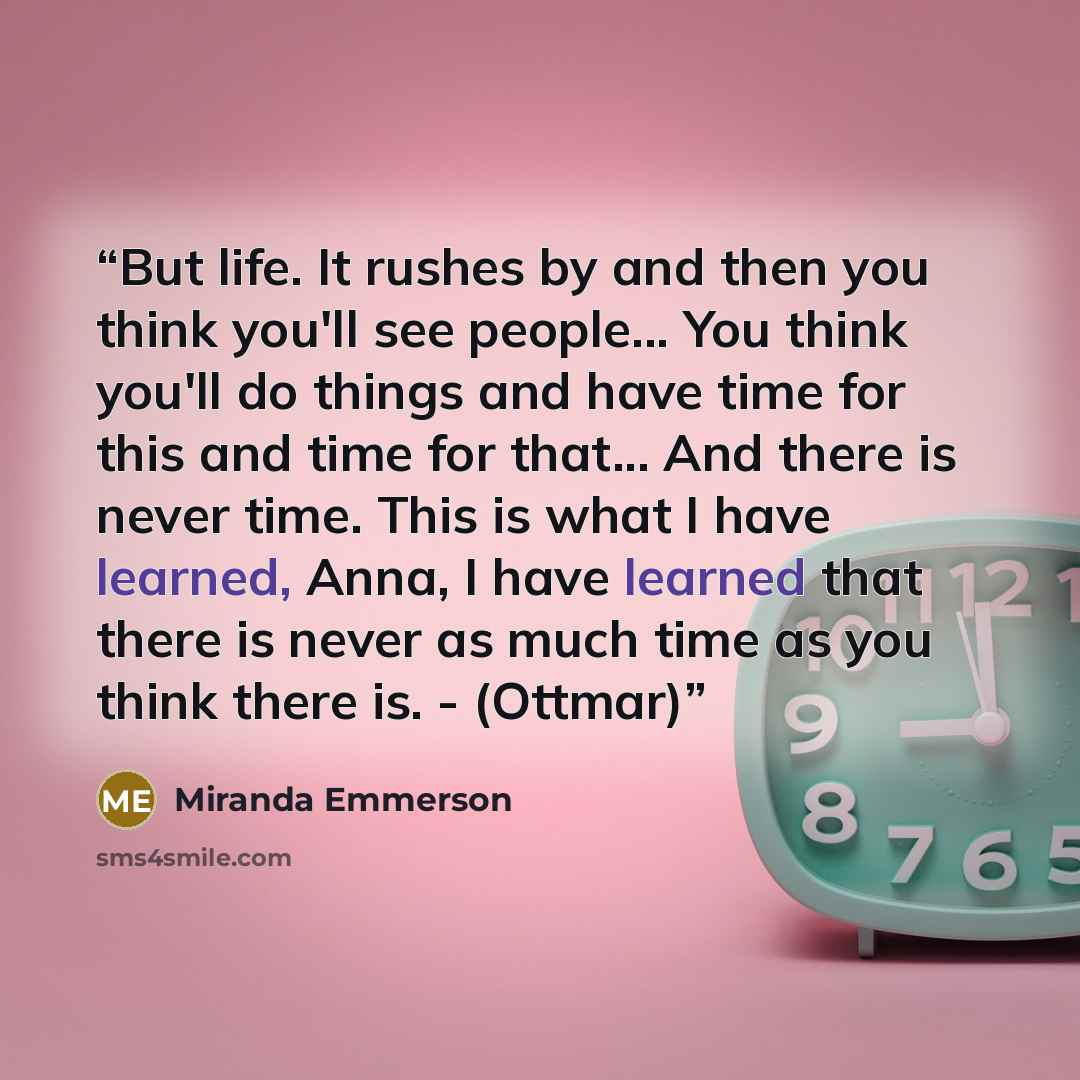 “But life. It rushes by and then you think you'll see people... You think you'll do things and have time for this and time for that... And there is never time. This is what I have learned, Anna, I have learned that there is never as much time as you think there is. - (Ottmar)” quote by Miranda Emmerson