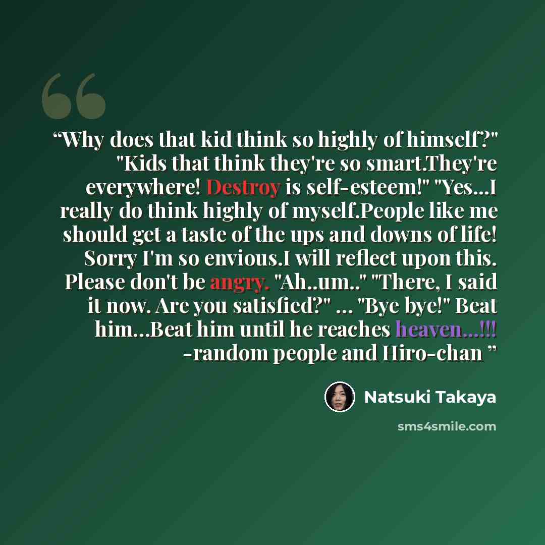 “Why does that kid think so highly of himself?" "Kids that think they're so smart.They're everywhere! Destroy is self-esteem!" "Yes...I really do think highly of myself.People like me should get a taste of the ups and downs of life! Sorry I'm so envious.I will reflect upon this. Please don't be…” quote by Natsuki Takaya