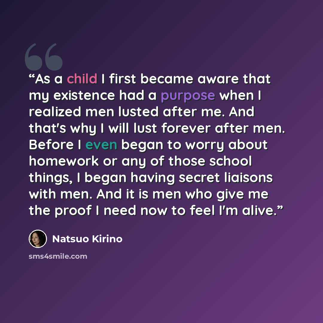 “As a child I first became aware that my existence had a purpose when I realized men lusted after me. And that's why I will lust forever after men. Before I even began to worry about homework or any of those school things, I began having secret liaisons with men. And it is men who give me the proof…” quote by Natsuo Kirino