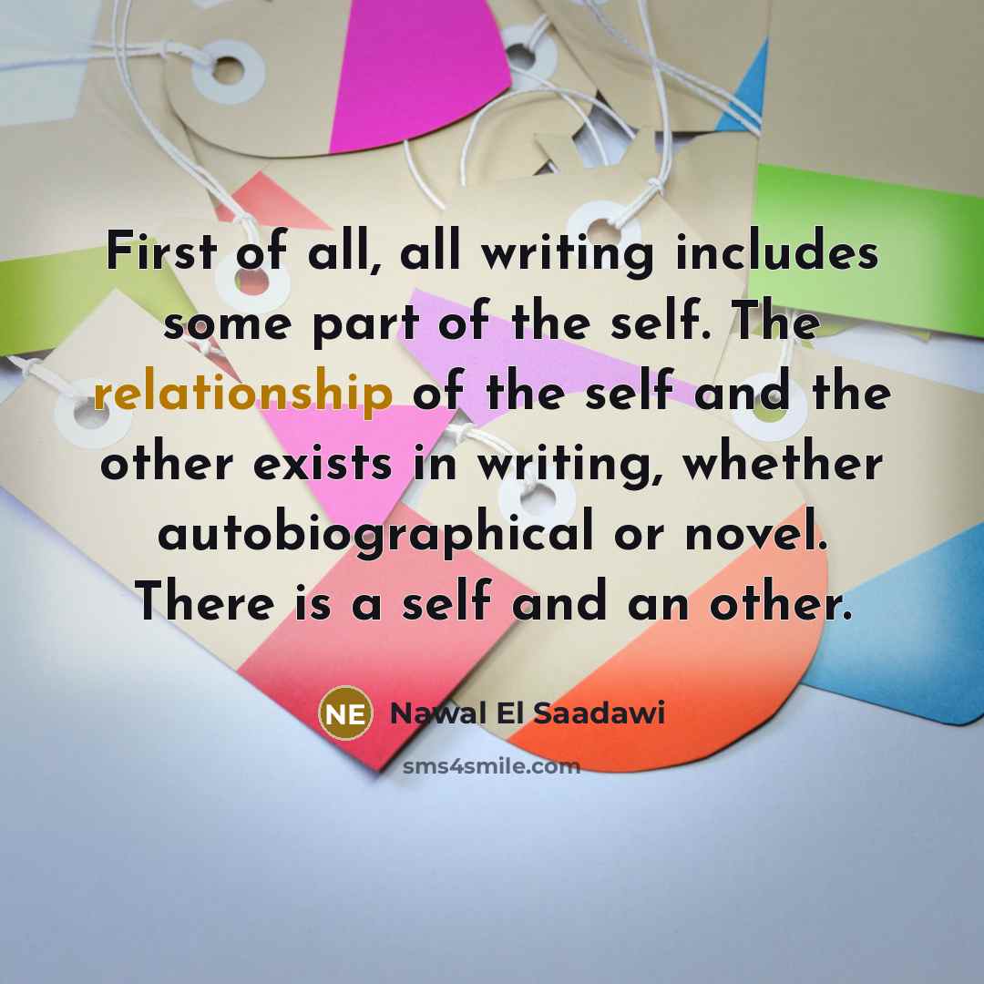 “First of all, all writing includes some part of the self. The relationship of the self and the other exists in writing, whether autobiographical or novel. There is a self and an other.” quote by Nawal El Saadawi